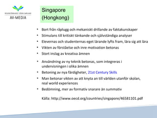 Singapore
   (Hongkong)

• Bort från råplugg och mekaniskt drillande av faktakunskaper
• Stimulans till kritiskt tänkande och självständiga analyser
• Elevernas och studenternas eget lärande lyfts fram, lära sig att lära
• Vikten av förståelse och inre motivation betonas
• Stort inslag av kreativa ämnen

• Användning av ny teknik betonas, som integreras i
  undervisningen i olika ämnen
• Betoning av nya färdigheter, 21st Century Skills
• Man betonar vikten av att knyta an till världen utanför skolan,
  real world experiences
• Bedömning, mer av formativ snarare än summativ

   Källa: http://www.oecd.org/countries/singapore/46581101.pdf
 