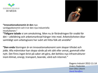 ”Innovationsekonomin är den nya
vardagsekonomin och it är den nya industriella
revolutionen.”
”Tidigare talade vi om omskolning. Men nu är förändringen för snabb för
det – utbildning och arbetsmarknad hänger inte med. Arbetslösheten ökar
samtidigt som arbetsgivare har svårt att hitta folk att anställa”

”Den enda lösningen är en innovationsekonomi som skapar tillväxt och
jobb. Alla människor kan skapa värde på ett sätt eller annat, gammalt eller
nytt. Det finns ingen brist på saker att göra, det behövs nya infrastrukturer
inom klimat, energi, transport, boende, vård och internet.”

                                                              Dagens Industri 2012-11-14
                                                              Anders Flodström
                                                              Sven-Otto Littorin
                                                              David Nordfors
 