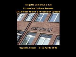 Progetto Comenius e-LIS E-Learning Italiano Svenska IIS Allende Milano & Fyrisskolan Uppsala Uppsala, Svezia  5–19 Aprile 2008 