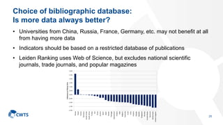 Choice of bibliographic database:
Is more data always better?
• Universities from China, Russia, France, Germany, etc. may not benefit at all
from having more data
• Indicators should be based on a restricted database of publications
• Leiden Ranking uses Web of Science, but excludes national scientific
journals, trade journals, and popular magazines
25
 