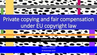 Eleonora Rosati
Private copying and fair compensation
under EU copyright law
Uppsala Universitet
30 November 2016
 