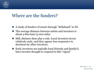 2014-10-21 │ 19 
Where are the funders? 
 A study of funders of music through ”Sellaband” in NL 
 The average distance between artists and investors is 
about 4 800 kms (3 000 miles 
 Still, distance does play a role. Local investors invest 
relatively early, and they appear less responsive to 
decisions by other investors. 
 Early investors are typically local (friends and family?), 
later invester thought to respond to this ”signal” 
Agrawal et al, 2011 
 