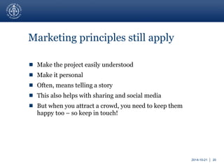 2014-10-21 │ 20 
Marketing principles still apply 
 Make the project easily understood 
 Make it personal 
 Often, means telling a story 
 This also helps with sharing and social media 
 But when you attract a crowd, you need to keep them 
happy too – so keep in touch! 
 