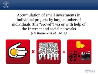 2014-10-21 │ 5 
Accumulation of small investments in 
individual projects by large number of 
individuals (the “crowd”) via or with help of 
the Internet and social networks 
(De Buysere et al., 2012) 
Image: FundedByMe 
 