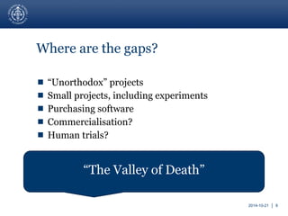 2014-10-21 │ 8 
Where are the gaps? 
 “Unorthodox” projects 
 Small projects, including experiments 
 Purchasing software 
 Commercialisation? 
 Human trials? 
“The Valley of Death” 
 