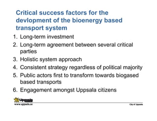 Critical success factors for the
devlopment of the bioenergy based
transport system
1. Long-term investment
2. Long-term agreement between several critical
parties
3. Holistic system approach
4. Consistent strategy regardless of political majority
5. Public actors first to transform towards biogased
based transports
6. Engagement amongst Uppsala citizens
 