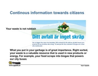 Continous information towards citizens
Your waste is not rubbish
What you put in your garbage is of great importance. Right sorted,
your waste is a valuable resource that is used in new products or
energy. For example, your food scraps into biogas that powers
our city buses
 