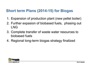 Short term Plans (2014-15) for Biogas
1. Expansion of production plant (new pellet boiler)
2. Further expasion of biobased fuels, phasing out
LNG
3. Complete transfer of waste water resources to
biobased fuels
4. Regional long-term biogas strategy finalized
 