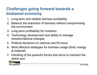 Challenges going forward towards a
biobased economy
1. Long-term and reliable biomass availability
2. Balance the extraction of biomass without compromising
the environment
3. Long-term profitability for investors
4. Technology development and ability to manage
transformational changes
5. Political decisions on national and EU-level
6. Most effective strategies for biomass usage (food, energy
& material)
7. Handling of the powerful forces that strive to maintain the
status quo
 