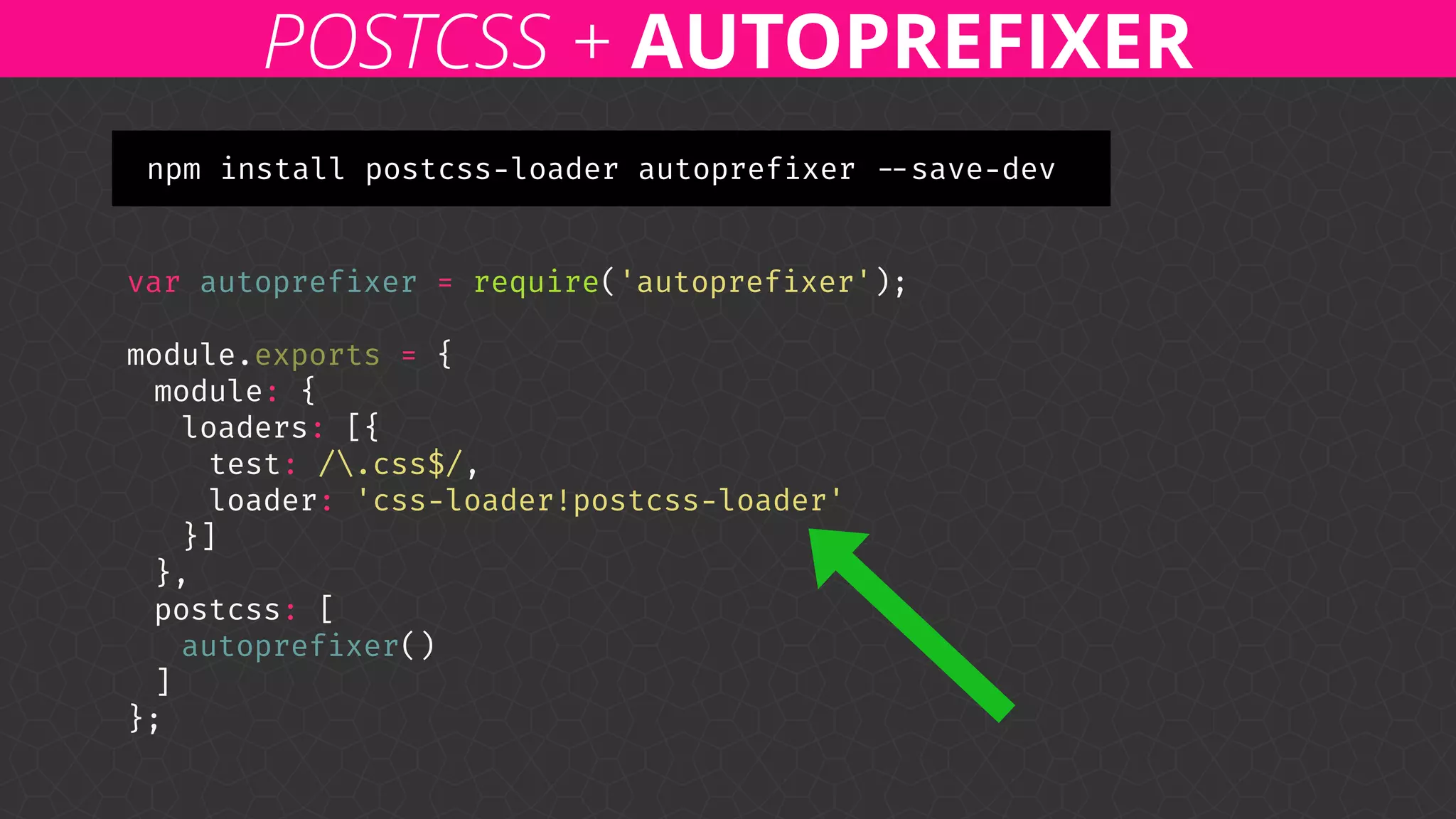 var autoprefixer = require('autoprefixer'); 
 
module.exports = { 
module: { 
loaders: [{ 
test: /.css$/, 
loader: 'css-loader!postcss-loader' 
}] 
}, 
postcss: [ 
autoprefixer() 
] 
};
POSTCSS + AUTOPREFIXER
npm install postcss-loader autoprefixer --save-dev
 