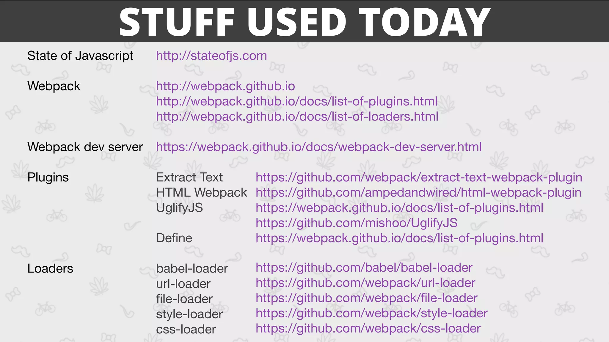 State of Javascript 
Webpack 
Webpack dev server

Plugins

Loaders
http://stateofjs.com

 
http://webpack.github.io

http://webpack.github.io/docs/list-of-plugins.html

http://webpack.github.io/docs/list-of-loaders.html

https://webpack.github.io/docs/webpack-dev-server.html

Extract Text

HTML Webpack

UglifyJS

Deﬁne

babel-loader

url-loader

ﬁle-loader

style-loader

css-loader
https://github.com/babel/babel-loader

https://github.com/webpack/url-loader

https://github.com/webpack/ﬁle-loader

https://github.com/webpack/style-loader

https://github.com/webpack/css-loader
https://github.com/webpack/extract-text-webpack-plugin

https://github.com/ampedandwired/html-webpack-plugin

https://webpack.github.io/docs/list-of-plugins.html

https://github.com/mishoo/UglifyJS

https://webpack.github.io/docs/list-of-plugins.html

STUFF USED TODAY
 