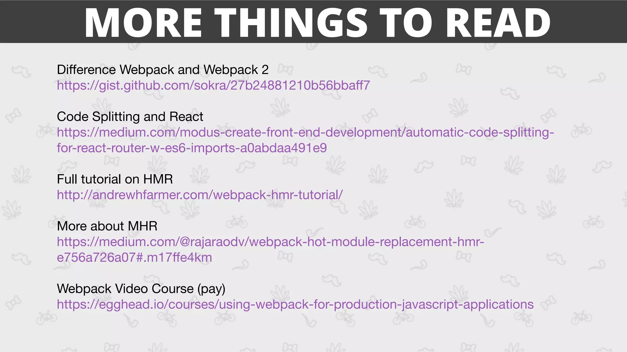Diﬀerence Webpack and Webpack 2 
https://gist.github.com/sokra/27b24881210b56bbaﬀ7

Code Splitting and React 
https://medium.com/modus-create-front-end-development/automatic-code-splitting-
for-react-router-w-es6-imports-a0abdaa491e9 

Full tutorial on HMR 
http://andrewhfarmer.com/webpack-hmr-tutorial/

More about MHR

https://medium.com/@rajaraodv/webpack-hot-module-replacement-hmr-
e756a726a07#.m17ﬀe4km 

Webpack Video Course (pay)

https://egghead.io/courses/using-webpack-for-production-javascript-applications 

MORE THINGS TO READ
 