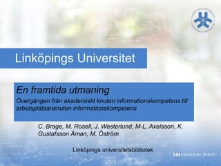 En framtida utmaning
Övergången från akademiskt knuten informationskompetens till
arbetsplatsanknuten informationskompetens
Linköpings Universitet
C. Brage, M. Rosell, J. Westerlund, M-L. Axelsson, K.
Gustafsson Åman, M. Öström
Linköpings universitetsbibliotek
 
