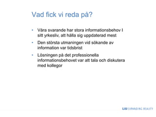 Vad fick vi reda på?
• Våra svarande har stora informationsbehov I
sitt yrkesliv, att hålla sig uppdaterad mest
• Den största utmaningen vid sökande av
information var tidsbrist
• Lösningen på det professionella
informationsbehovet var att tala och diskutera
med kollegor
 