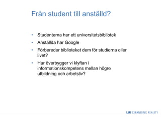 Från student till anställd?
• Studenterna har ett universitetsbibliotek
• Anställda har Google
• Förbereder biblioteket dem för studierna eller
livet?
• Hur överbygger vi klyftan i
informationskompetens mellan högre
utbildning och arbetsliv?
 