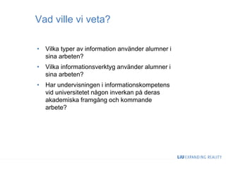 Vad ville vi veta?
• Vilka typer av information använder alumner i
sina arbeten?
• Vilka informationsverktyg använder alumner i
sina arbeten?
• Har undervisningen i informationskompetens
vid universitetet någon inverkan på deras
akademiska framgång och kommande
arbete?
 