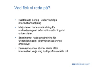 Vad fick vi reda på?
• Nästan alla deltog i undervisning i
informationssökning
• Majoriteten hade användning för
undervisningen i informationssökning vid
universitetet
• En minoritet hade användning för
undervisningen i informationssökning i
arbetslivet
• En majorietet av alumni söker efter
information varje dag i sitt professionella roll
 