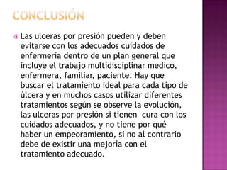  Lasulceras por presión pueden y deben
 evitarse con los adecuados cuidados de
 enfermería dentro de un plan general que
 incluye el trabajo multidisciplinar medico,
 enfermera, familiar, paciente. Hay que
 buscar el tratamiento ideal para cada tipo de
 úlcera y en muchos casos utilizar diferentes
 tratamientos según se observe la evolución,
 las ulceras por presión si tienen cura con los
 cuidados adecuados, y no tiene por qué
 haber un empeoramiento, si no al contrario
 debe de existir una mejoría con el
 tratamiento adecuado.
 