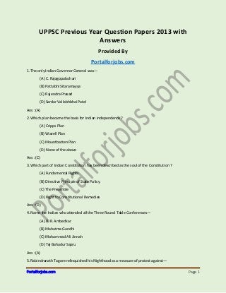 Portalforjobs.com Page 1
UPPSC Previous Year Question Papers 2013 with
Answers
Provided By
Portalforjobs.com
1. The only Indian Governor General was—
(A) C. Rajagopalachari
(B) Pattabhi Sitaramayya
(C) Rajendra Prasad
(D) Sardar Vallabhbhai Patel
Ans : (A)
2. Which plan became the basis for Indian independence ?
(A) Cripps Plan
(B) Wavell Plan
(C) Mountbatten Plan
(D) None of the above
Ans : (C)
3. Which part of Indian Constitution has been described as the soul of the Constitution ?
(A) Fundamental Rights
(B) Directive Principle of State Policy
(C) The Preamble
(D) Right to Constitutional Remedies
Ans : (D)
4. Name the Indian who attended all the Three Round Table Conferences—
(A) B. R. Ambedkar
(B) Mahatma Gandhi
(C) Mohammad Ali Jinnah
(D) Tej Bahadur Sapru
Ans : (A)
5. Rabindranath Tagore relinquished his Nighthood as a measure of protest against—
 