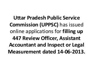 Uttar Pradesh Public Service
Commission (UPPSC) has issued
online applications for filling up
447 Review Officer, Assistant
Accountant and Inspect or Legal
Measurement dated 14-06-2013.
 