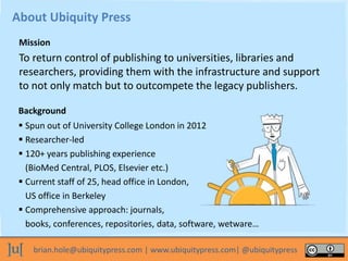brian.hole@ubiquitypress.com | www.ubiquitypress.com| @ubiquitypress
To return control of publishing to universities, libraries and
researchers, providing them with the infrastructure and support
to not only match but to outcompete the legacy publishers.
About Ubiquity Press
Background
Mission
 Spun out of University College London in 2012
 Researcher-led
 120+ years publishing experience
(BioMed Central, PLOS, Elsevier etc.)
 Current staff of 25, head office in London,
US office in Berkeley
 Comprehensive approach: journals,
books, conferences, repositories, data, software, wetware…
 