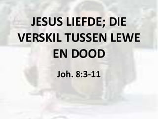 JESUS LIEFDE; DIE
VERSKIL TUSSEN LEWE
EN DOOD
Joh. 8:3-11
 