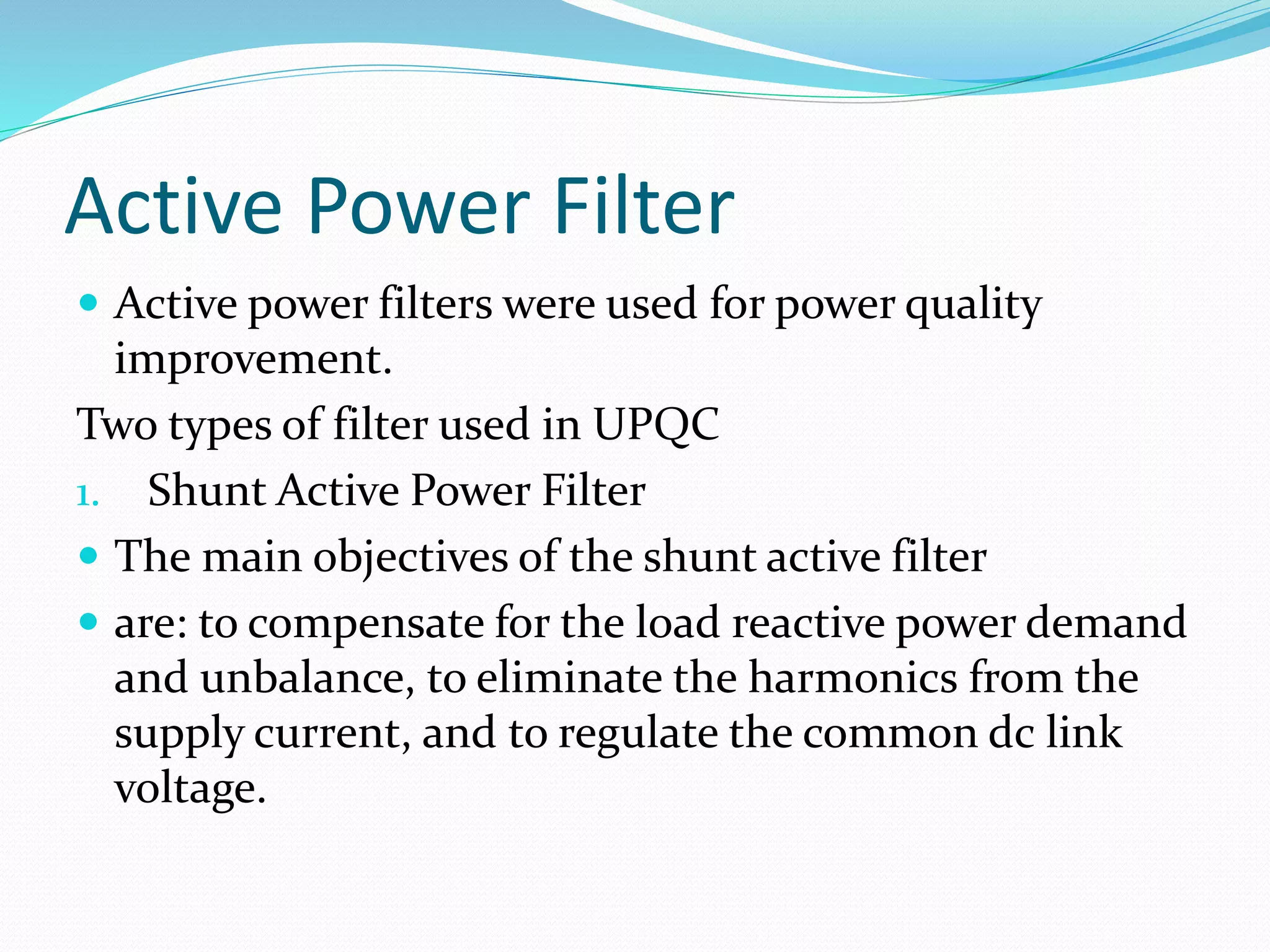Active Power Filter
 Active power filters were used for power quality
improvement.
Two types of filter used in UPQC
1. Shunt Active Power Filter
 The main objectives of the shunt active filter
 are: to compensate for the load reactive power demand
and unbalance, to eliminate the harmonics from the
supply current, and to regulate the common dc link
voltage.
 