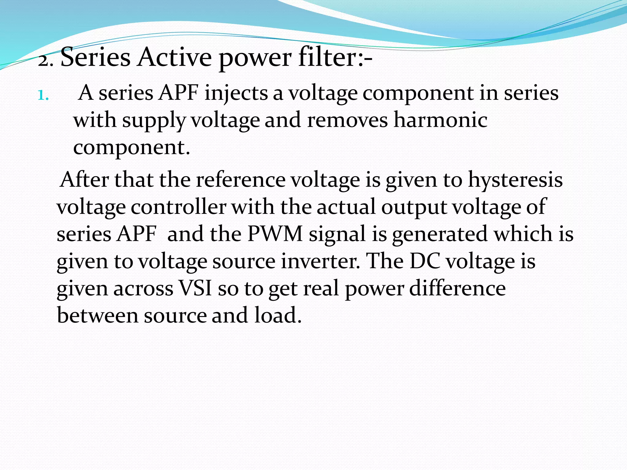 2. Series Active power filter:-
1. A series APF injects a voltage component in series
with supply voltage and removes harmonic
component.
After that the reference voltage is given to hysteresis
voltage controller with the actual output voltage of
series APF and the PWM signal is generated which is
given to voltage source inverter. The DC voltage is
given across VSI so to get real power difference
between source and load.
 
