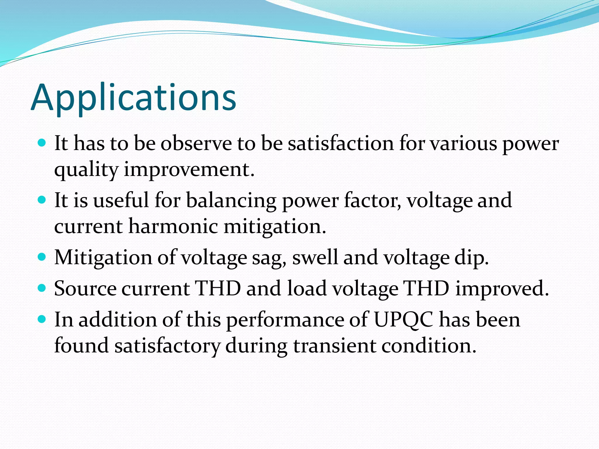 Applications
 It has to be observe to be satisfaction for various power
quality improvement.
 It is useful for balancing power factor, voltage and
current harmonic mitigation.
 Mitigation of voltage sag, swell and voltage dip.
 Source current THD and load voltage THD improved.
 In addition of this performance of UPQC has been
found satisfactory during transient condition.
 