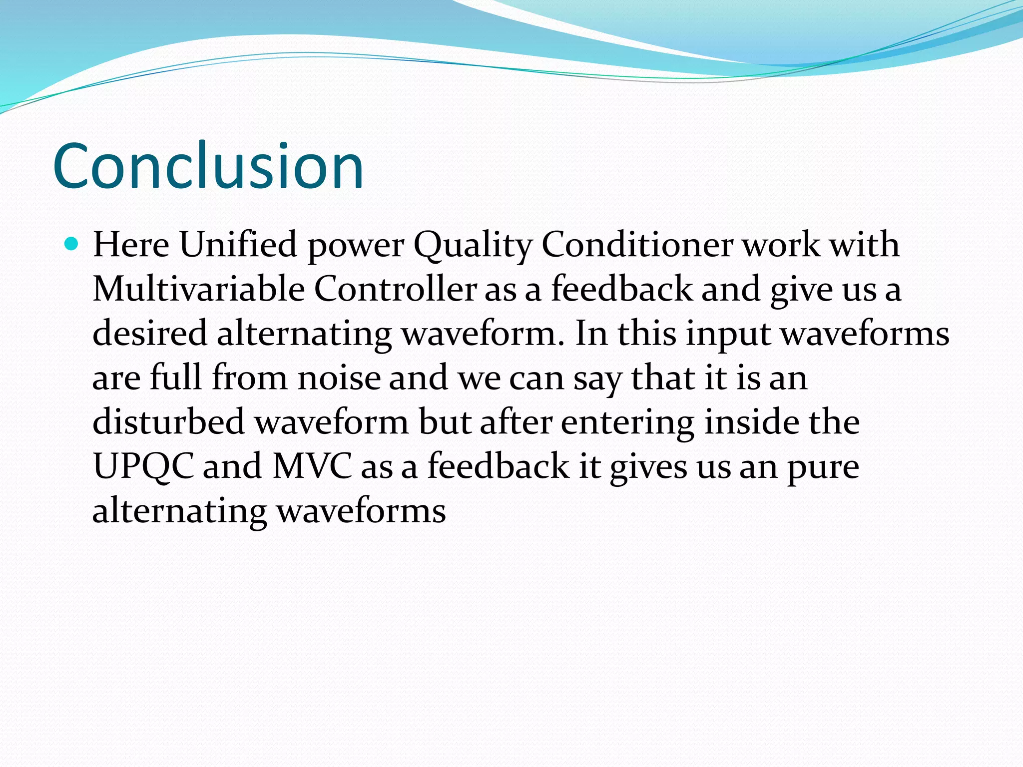 Conclusion
 Here Unified power Quality Conditioner work with
Multivariable Controller as a feedback and give us a
desired alternating waveform. In this input waveforms
are full from noise and we can say that it is an
disturbed waveform but after entering inside the
UPQC and MVC as a feedback it gives us an pure
alternating waveforms
 