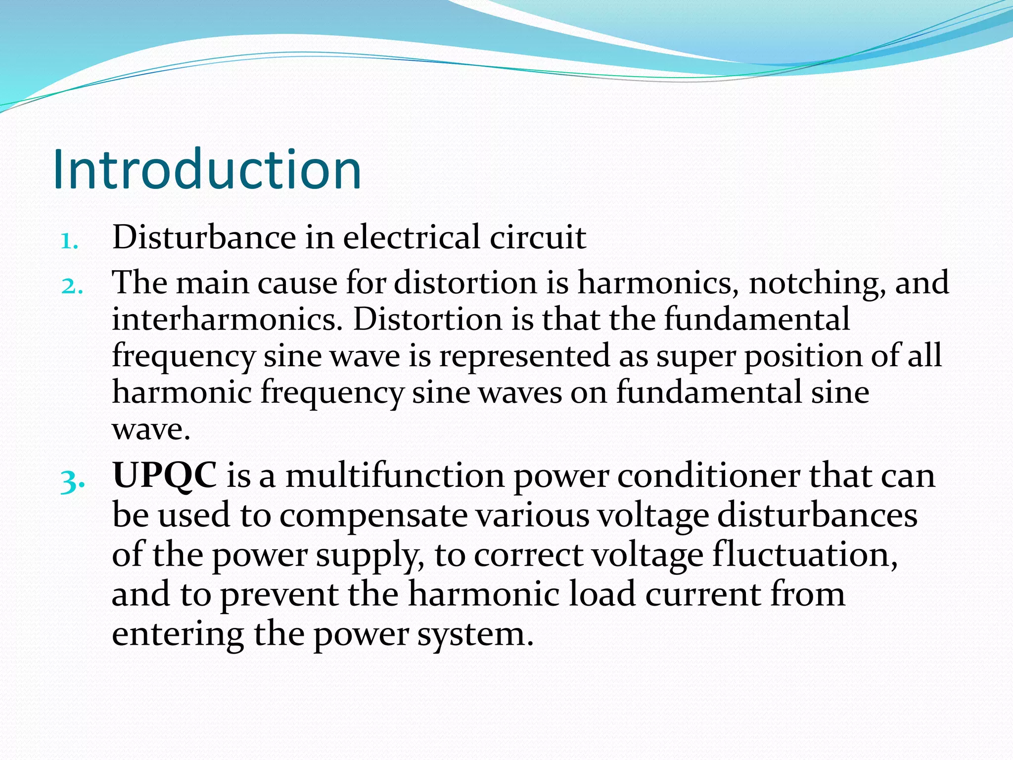 Introduction
1. Disturbance in electrical circuit
2. The main cause for distortion is harmonics, notching, and
interharmonics. Distortion is that the fundamental
frequency sine wave is represented as super position of all
harmonic frequency sine waves on fundamental sine
wave.
3. UPQC is a multifunction power conditioner that can
be used to compensate various voltage disturbances
of the power supply, to correct voltage fluctuation,
and to prevent the harmonic load current from
entering the power system.
 