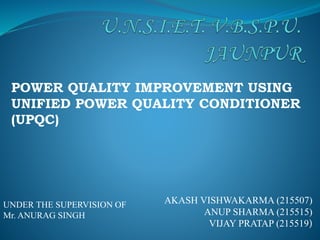AKASH VISHWAKARMA (215507)
ANUP SHARMA (215515)
VIJAY PRATAP (215519)
POWER QUALITY IMPROVEMENT USING
UNIFIED POWER QUALITY CONDITIONER
(UPQC)
UNDER THE SUPERVISION OF
Mr. ANURAG SINGH
 