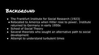 Background
● The Frankfurt Institute for Social Research (1923)
● Relocated to America when Hitler rose to power. Institute
returned to Germany in early 1950s
● School of Social Theory
● Several theorists who sought an alternative path to social
development
● Attempt to understand turbulent times
 