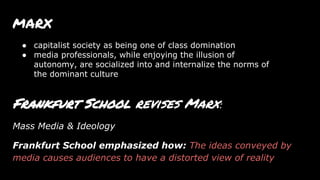 MARX
Frankfurt School revises Marx:
Mass Media & Ideology
Frankfurt School emphasized how: The ideas conveyed by
media causes audiences to have a distorted view of reality
● capitalist society as being one of class domination
● media professionals, while enjoying the illusion of
autonomy, are socialized into and internalize the norms of
the dominant culture
 