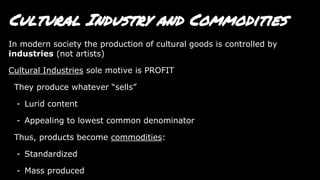Cultural Industry and Commodities
In modern society the production of cultural goods is controlled by
industries (not artists)
Cultural Industries sole motive is PROFIT
They produce whatever “sells”
- Lurid content
- Appealing to lowest common denominator
Thus, products become commodities:
- Standardized
- Mass produced
 