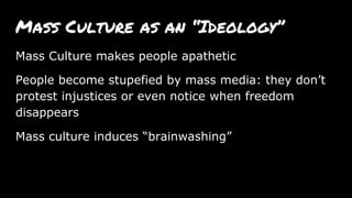 Mass Culture as an “Ideology”
Mass Culture makes people apathetic
People become stupefied by mass media: they don’t
protest injustices or even notice when freedom
disappears
Mass culture induces “brainwashing”
 