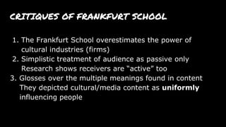 CRITIQUES OF FRANKFURT SCHOOL
1. The Frankfurt School overestimates the power of
cultural industries (firms)
2. Simplistic treatment of audience as passive only
Research shows receivers are “active” too
3. Glosses over the multiple meanings found in content
They depicted cultural/media content as uniformly
influencing people
 
