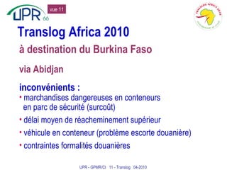 Translog Africa 2010 à destination du Burkina Faso via Abidjan inconvénients : marchandises dangereuses en conteneurs en parc de sécurité (surcoût) délai moyen de réacheminement supérieur véhicule en conteneur (problème escorte douanière) contraintes formalités douanières UPR - GPMR/CI  11 - Translog  04-2010 vue 11 