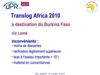 Translog Africa 2010 à destination du Burkina Faso via Lomé inconvénients : moins de dessertes tarification légèrement supérieure taxe à l’essieu importante > 15 t matériel en conventionnel UPR - GPMR/CI  13 - Translog  04-2010 vue 13 