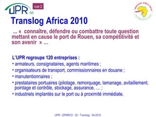 Translog Africa 2010 ... « connaître, défendre ou combattre toute question mettant en cause le port de Rouen, sa compétitivité et son avenir » … L’UPR regroupe 120 entreprises : armateurs, consignataires, agents maritimes ; organisateurs de transport, commissionnaires en douane ; manutentionnaires ; prestataires portuaires (pilotage, remorquage, lamanage, avitaillement, pointage et contrôle, stockage, assurance, … ; industriels implantés sur le port ou à proximité immédiate. UPR - GPMR/CI  02 - Translog  04-2010 vue 2 