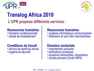 Translog Africa 2010 Ressources humaines formation professionnelle cellule de reclassement Conditions de travail service de santé au travail hygiène et sécurité Ressources humaines système informatique communautaire traitement et suivi des marchandises Dossiers sectoriels manutention portuaire tarifications publiques questions domaniales, douanières sûreté portuaire (Code ISPS) L’UPR propose différents services : UPR - GPMR/CI  03 - Translog  04-2010 vue 3 