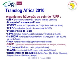 Translog Africa 2010 ASPIC   (Association pour Services Portuaires d’Intérêts Communs) Bourse de Commerce de Rouen CCCPPR   (Caisse de Compensation des Congés Payés du Port de Rouen) CPFP  (Centre Privé de Formation Professionnelle de l’UPR) Propeller Club de Rouen SIPHS  (Structure Interentreprises Portuaire pour l’Hygiène et la Sécurité) SMEMOPR  (Syndicat des Manutentionnaires et Employeurs de Main-d’Œuvre du port de Rouen) SNAN  (Syndicat National des Approvisionneurs de Navires) SRCTT   (Syndicat Rouennais des Commissionnaires de Transport, Transitaires) TLF Normandie  (Transport et Logistique de France) USAAR  (Union Syndicale de l’Armement et des Agents à Rouen) Représentations consulaires  : Burkina Faso - Côte d’Ivoire - Danemark - Hongrie - Lituanie - Mauritanie - Sénégal organismes hébergés au sein de l’UPR : UPR - GPMR/CI  04 - Translog  04-2010 vue 4 