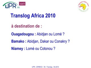 Translog Africa 2010 à destination de : Ouagadougou :  Abidjan ou Lomé ? Bamako :  Abidjan, Dakar ou Conakry ? Niamey :  Lomé ou Cotonou ? UPR - GPMR/CI  09 - Translog  04-2010 vue 9 