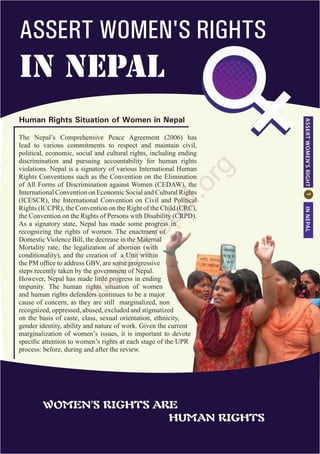 Human Rights Situation of Women in Nepal
ASSERTWOMEN'SRIGHTINNEPAL
ASSERT WOMEN'S RIGHTS
in NEPAL
The Nepal’s Comprehensive Peace Agreement (2006) has
lead to various commitments to respect and maintain civil,
political, economic, social and cultural rights, including ending
discrimination and pursuing accountability for human rights
violations. Nepal is a signatory of various International Human
Rights Conventions such as the Convention on the Elimination
of All Forms of Discrimination against Women (CEDAW), the
International Convention on Economic Social and Cultural Rights
(ICESCR), the International Convention on Civil and Political
Rights (ICCPR), the Convention on the Right of the Child (CRC),
the Convention on the Rights of Persons with Disability (CRPD).
As a signatory state, Nepal has made some progress in
recognizing the rights of women. The enactment of
Domestic Violence Bill, the decrease in the Maternal
Mortality rate, the legalization of abortion (with
conditionality), and the creation of a Unit within
the PM office to address GBV, are some progressive
steps recently taken by the government of Nepal.
However, Nepal has made little progress in ending
impunity. The human rights situation of women
and human rights defenders continues to be a major
cause of concern, as they are still marginalized, non
recognized, oppressed, abused, excluded and stigmatized
on the basis of caste, class, sexual orientation, ethnicity,
gender identity, ability and nature of work. Given the current
marginalization of women’s issues, it is important to devote
specific attention to women’s rights at each stage of the UPR
process: before, during and after the review.
WOMEN'S RIGHTS ARE
						 HUMAN RIGHTS
w
orecnepal.org
 