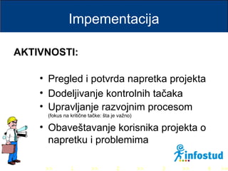 >> 0 >> 1 >> 2 >> 3 >> 4 >>
Impementacija
• Pregled i potvrda napretka projekta
• Dodeljivanje kontrolnih tačaka
• Upravljanje razvojnim procesom
(fokus na kritične tačke: šta je važno)
• Obaveštavanje korisnika projekta o
napretku i problemima
AKTIVNOSTI:
 