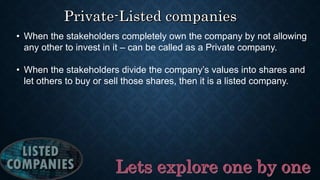 • When the stakeholders completely own the company by not allowing
any other to invest in it – can be called as a Private company.
• When the stakeholders divide the company’s values into shares and
let others to buy or sell those shares, then it is a listed company.
 