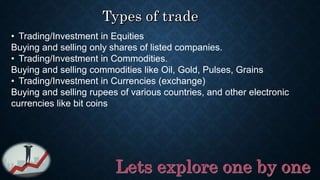 • Trading/Investment in Equities
Buying and selling only shares of listed companies.
• Trading/Investment in Commodities.
Buying and selling commodities like Oil, Gold, Pulses, Grains
• Trading/Investment in Currencies (exchange)
Buying and selling rupees of various countries, and other electronic
currencies like bit coins
 