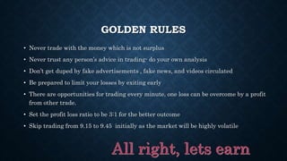 GOLDEN RULES
• Never trade with the money which is not surplus
• Never trust any person’s advice in trading- do your own analysis
• Don’t get duped by fake advertisements , fake news, and videos circulated
• Be prepared to limit your losses by exiting early
• There are opportunities for trading every minute, one loss can be overcome by a profit
from other trade.
• Set the profit loss ratio to be 3:1 for the better outcome
• Skip trading from 9.15 to 9.45 initially as the market will be highly volatile
 