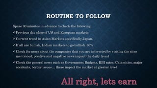 ROUTINE TO FOLLOW
Spare 30 minutes in advance to check the following
Previous day close of US and European markets
Current trend in Asian Markets specifically Japan.
If all are bullish, Indian markets to go bullish 80%
Check for news about the companies that you are interested by visiting the sites
mentioned, positive and negative news impact the daily trend
Check the general news such as Government Budgets, RBI rates, Calamities, major
accidents, border issues… these impact the market at greater level
 