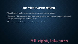 DO THE PAPER WORK
Do at least 50 trades before putting any money into the market
Prepare a P&L statement from your paper trading, and repeat the paper trade until
you get an average P&L with 3:1 ratio
Never ever blindly trade or based on just instinct
 